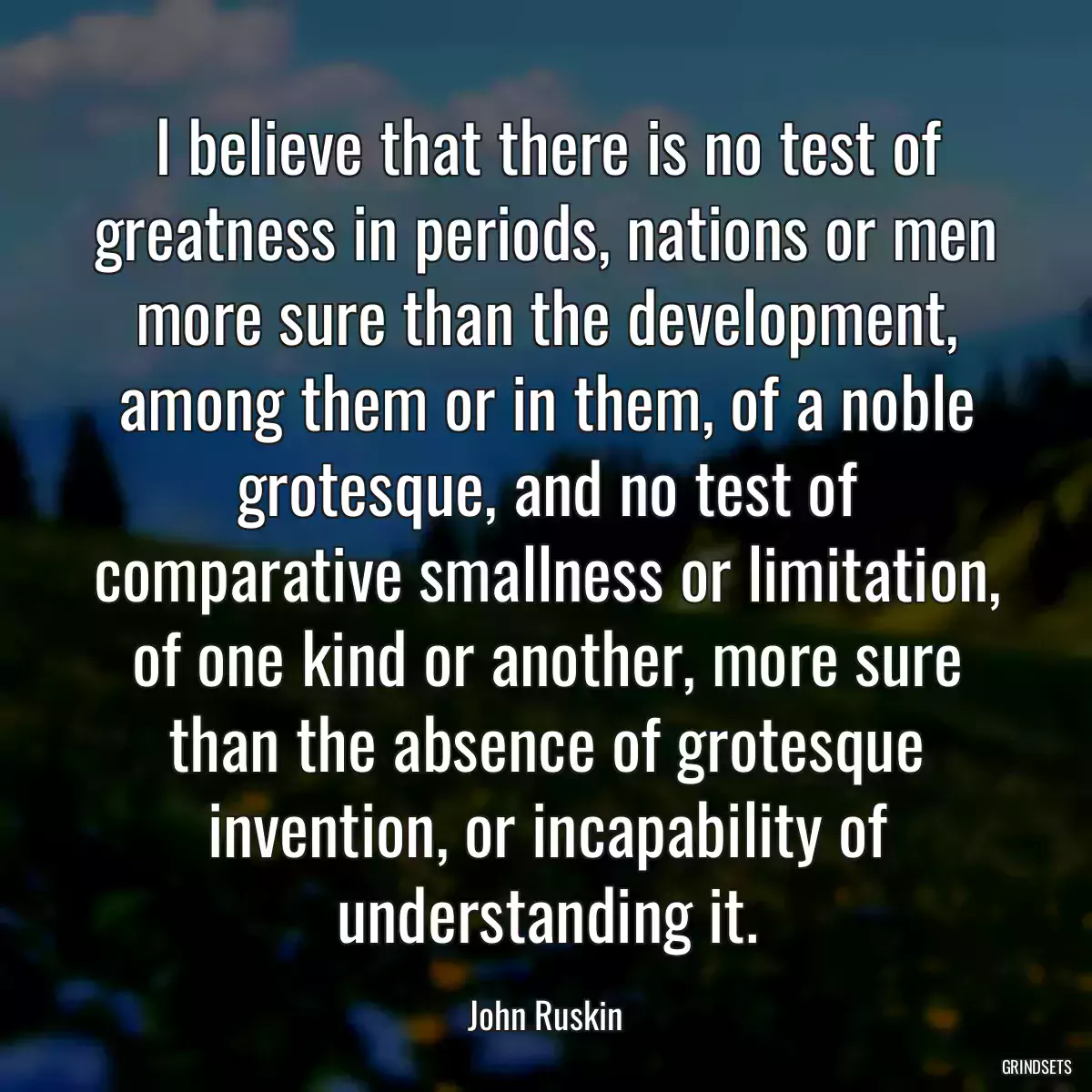 I believe that there is no test of greatness in periods, nations or men more sure than the development, among them or in them, of a noble grotesque, and no test of comparative smallness or limitation, of one kind or another, more sure than the absence of grotesque invention, or incapability of understanding it.