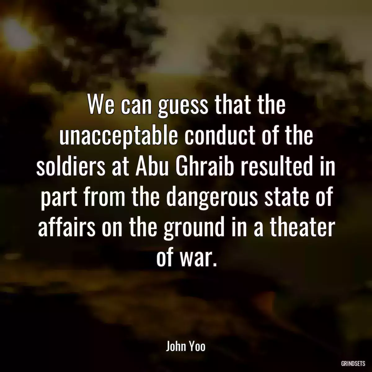 We can guess that the unacceptable conduct of the soldiers at Abu Ghraib resulted in part from the dangerous state of affairs on the ground in a theater of war.