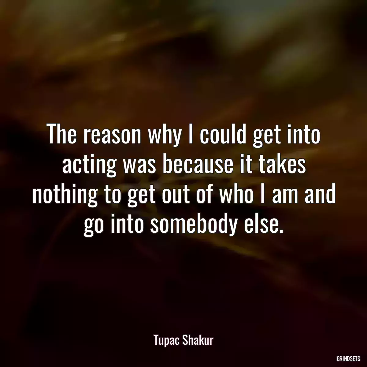 The reason why I could get into acting was because it takes nothing to get out of who I am and go into somebody else.