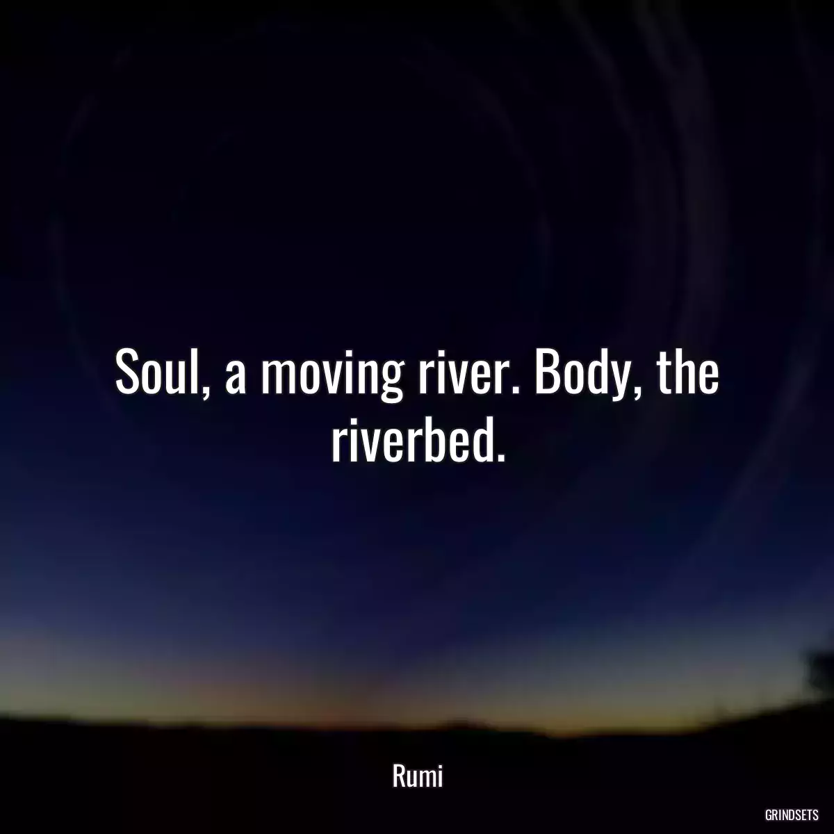 Soul, a moving river. Body, the riverbed.