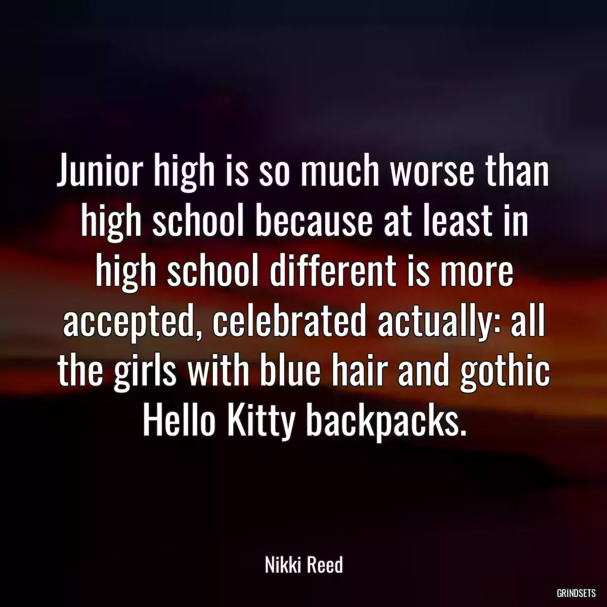 Junior high is so much worse than high school because at least in high school different is more accepted, celebrated actually: all the girls with blue hair and gothic Hello Kitty backpacks.