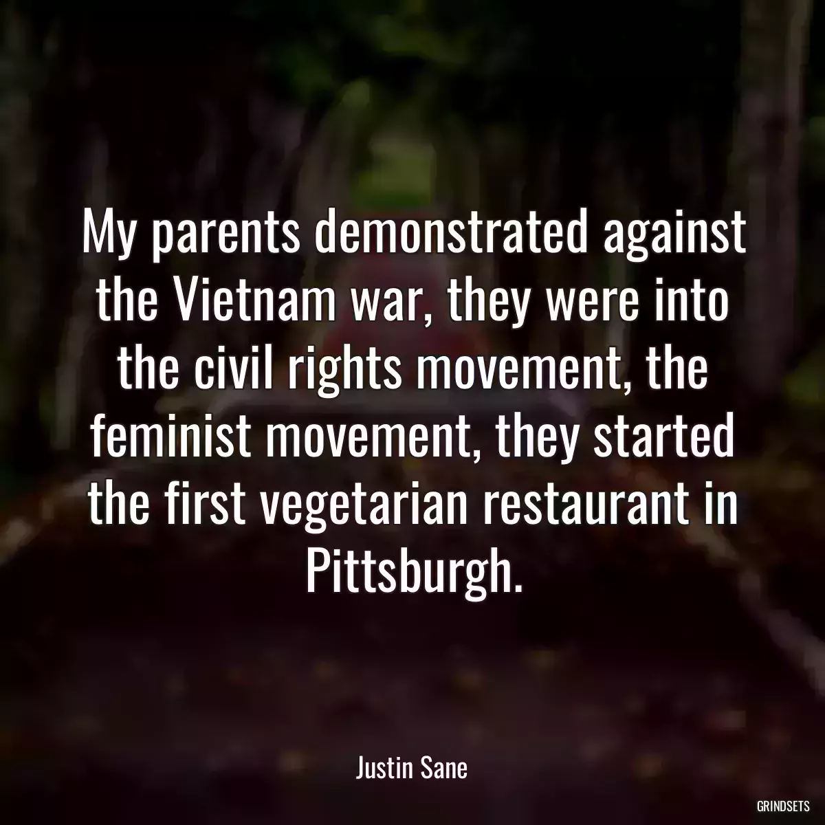 My parents demonstrated against the Vietnam war, they were into the civil rights movement, the feminist movement, they started the first vegetarian restaurant in Pittsburgh.