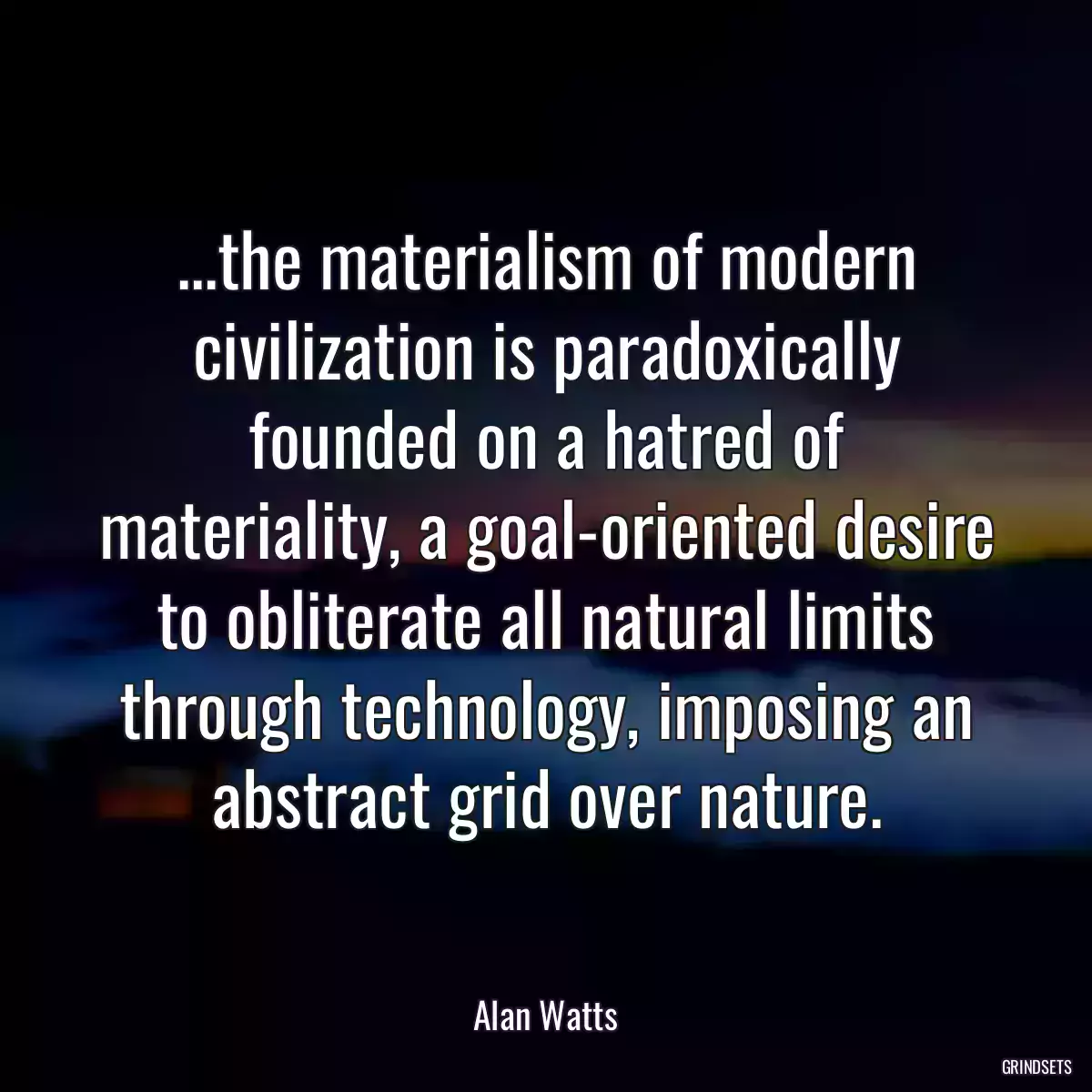 ...the materialism of modern civilization is paradoxically founded on a hatred of materiality, a goal-oriented desire to obliterate all natural limits through technology, imposing an abstract grid over nature.