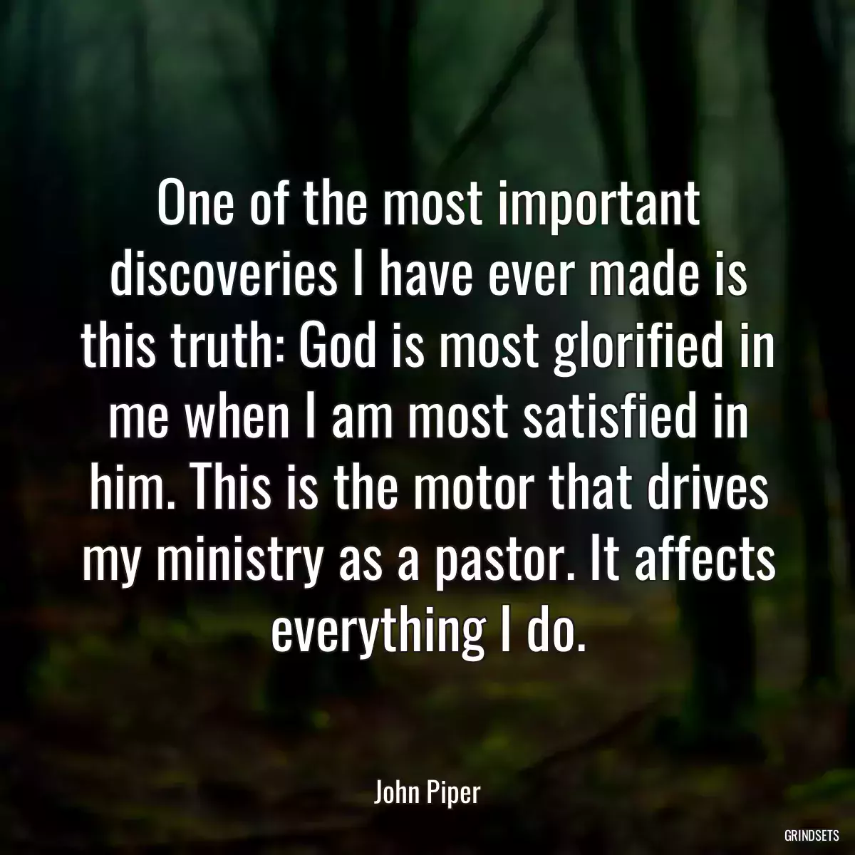 One of the most important discoveries I have ever made is this truth: God is most glorified in me when I am most satisfied in him. This is the motor that drives my ministry as a pastor. It affects everything I do.