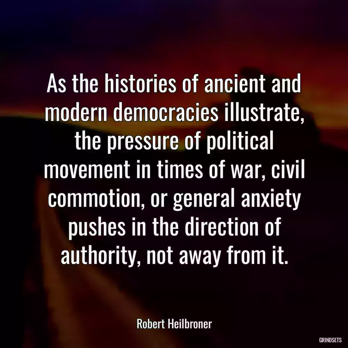 As the histories of ancient and modern democracies illustrate, the pressure of political movement in times of war, civil commotion, or general anxiety pushes in the direction of authority, not away from it.