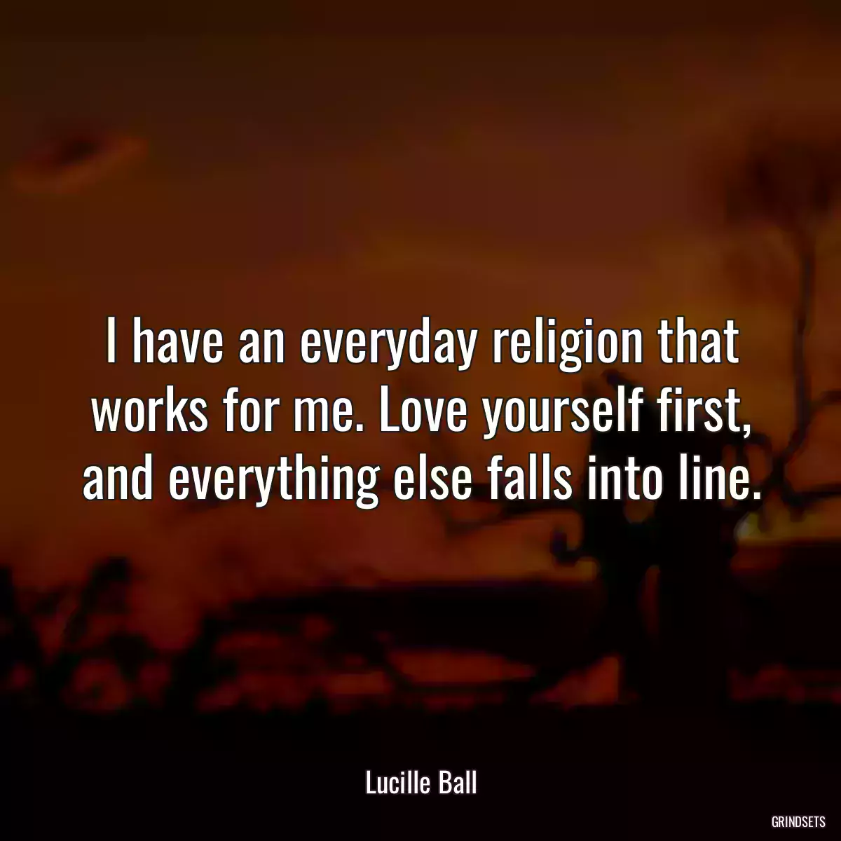 I have an everyday religion that works for me. Love yourself first, and everything else falls into line.