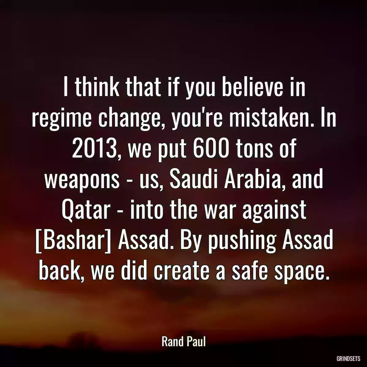 I think that if you believe in regime change, you\'re mistaken. In 2013, we put 600 tons of weapons - us, Saudi Arabia, and Qatar - into the war against [Bashar] Assad. By pushing Assad back, we did create a safe space.