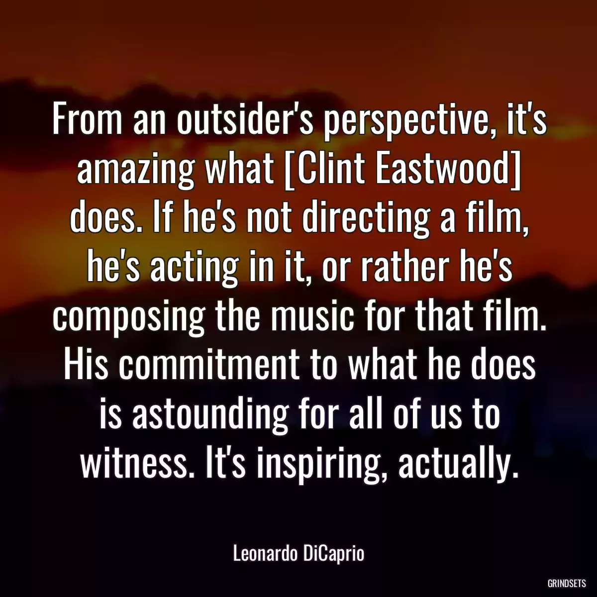 From an outsider\'s perspective, it\'s amazing what [Clint Eastwood] does. If he\'s not directing a film, he\'s acting in it, or rather he\'s composing the music for that film. His commitment to what he does is astounding for all of us to witness. It\'s inspiring, actually.