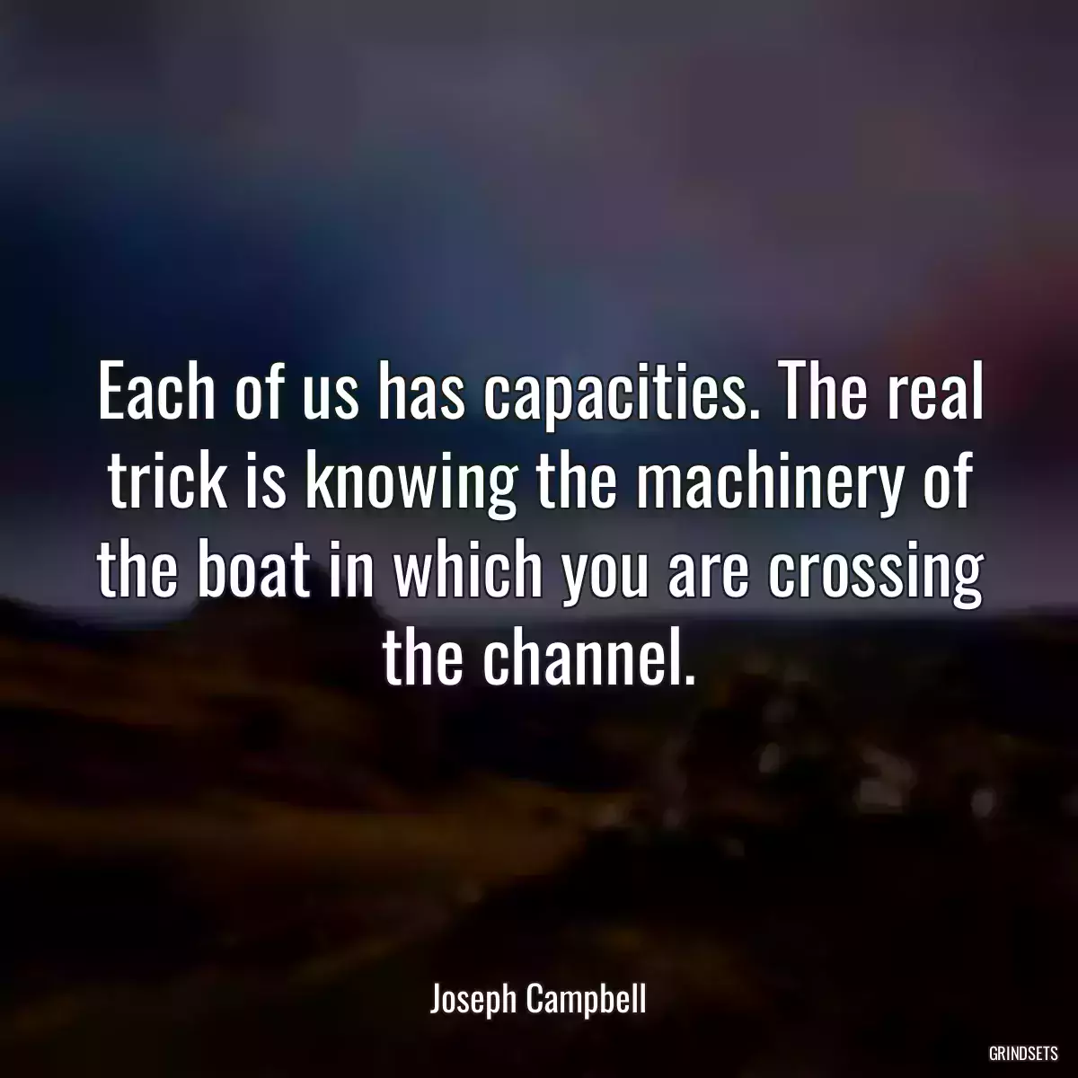 Each of us has capacities. The real trick is knowing the machinery of the boat in which you are crossing the channel.