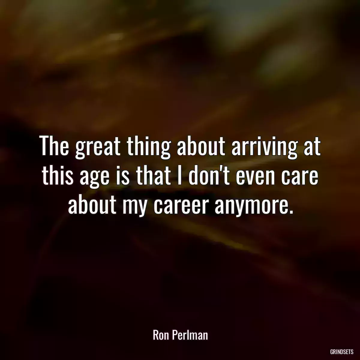 The great thing about arriving at this age is that I don\'t even care about my career anymore.