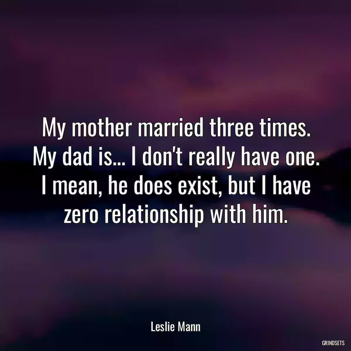 My mother married three times. My dad is... I don\'t really have one. I mean, he does exist, but I have zero relationship with him.