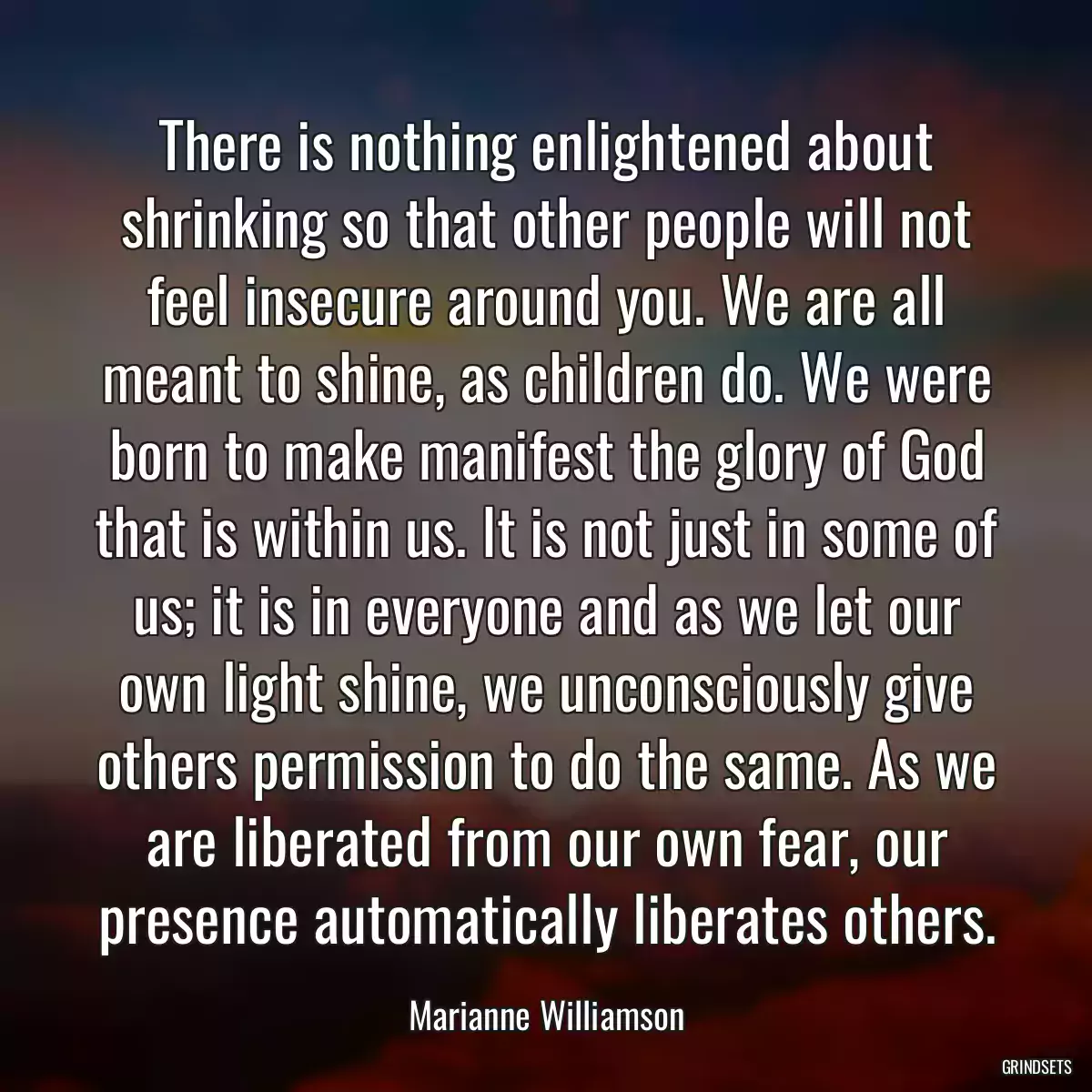 There is nothing enlightened about shrinking so that other people will not feel insecure around you. We are all meant to shine, as children do. We were born to make manifest the glory of God that is within us. It is not just in some of us; it is in everyone and as we let our own light shine, we unconsciously give others permission to do the same. As we are liberated from our own fear, our presence automatically liberates others.