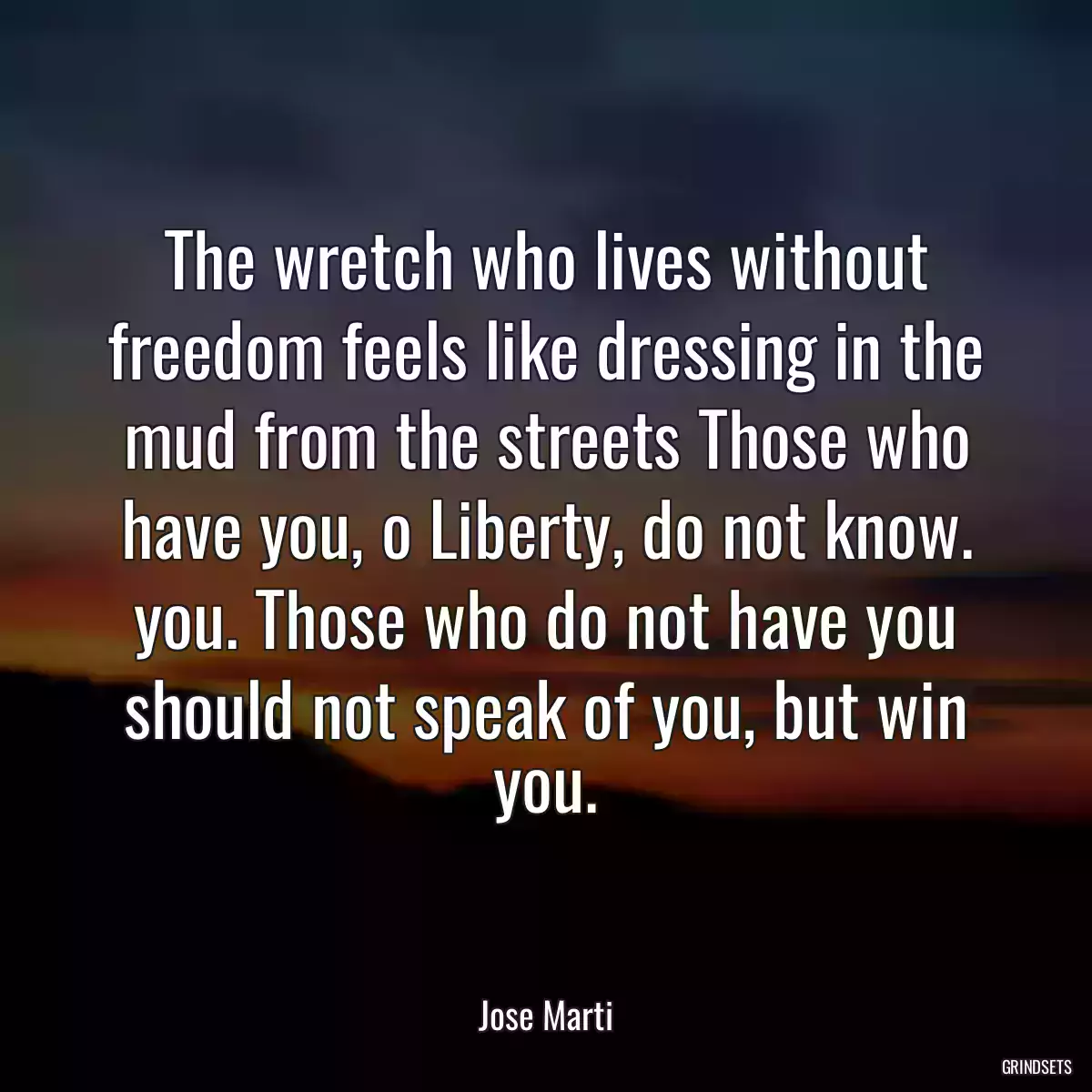 The wretch who lives without freedom feels like dressing in the mud from the streets Those who have you, o Liberty, do not know. you. Those who do not have you should not speak of you, but win you.