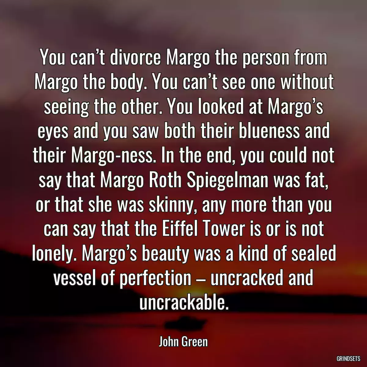 You can’t divorce Margo the person from Margo the body. You can’t see one without seeing the other. You looked at Margo’s eyes and you saw both their blueness and their Margo-ness. In the end, you could not say that Margo Roth Spiegelman was fat, or that she was skinny, any more than you can say that the Eiffel Tower is or is not lonely. Margo’s beauty was a kind of sealed vessel of perfection – uncracked and uncrackable.