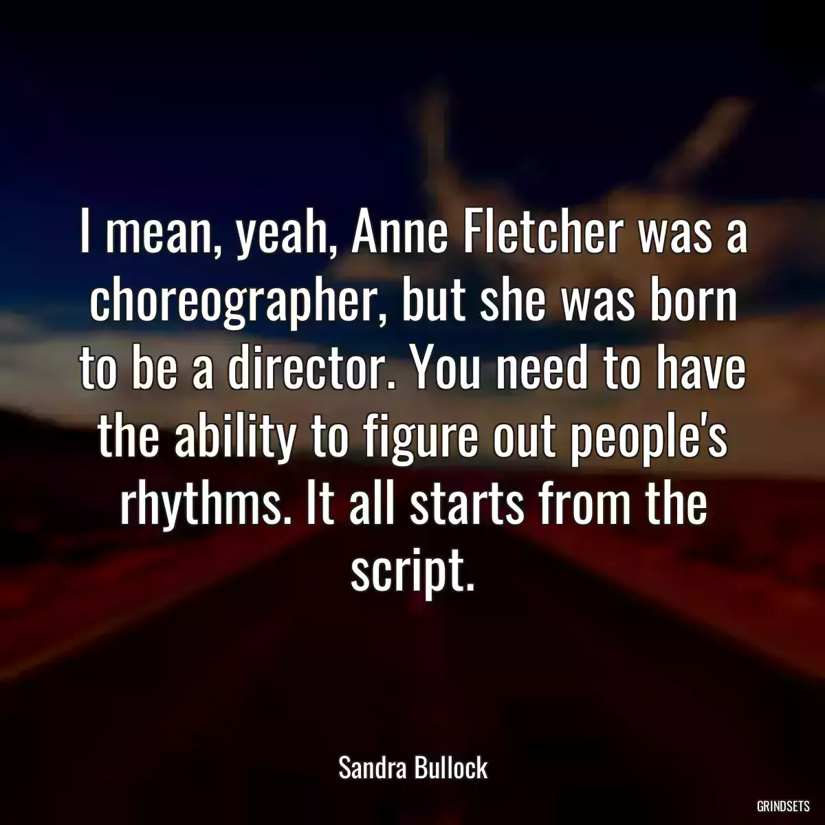 I mean, yeah, Anne Fletcher was a choreographer, but she was born to be a director. You need to have the ability to figure out people\'s rhythms. It all starts from the script.