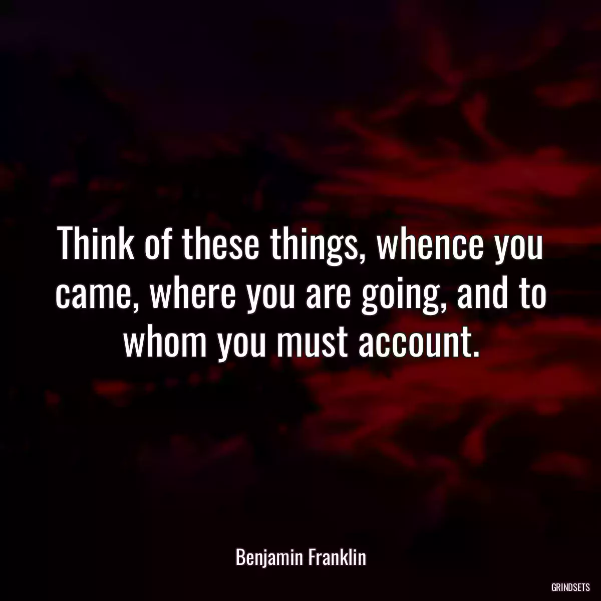 Think of these things, whence you came, where you are going, and to whom you must account.