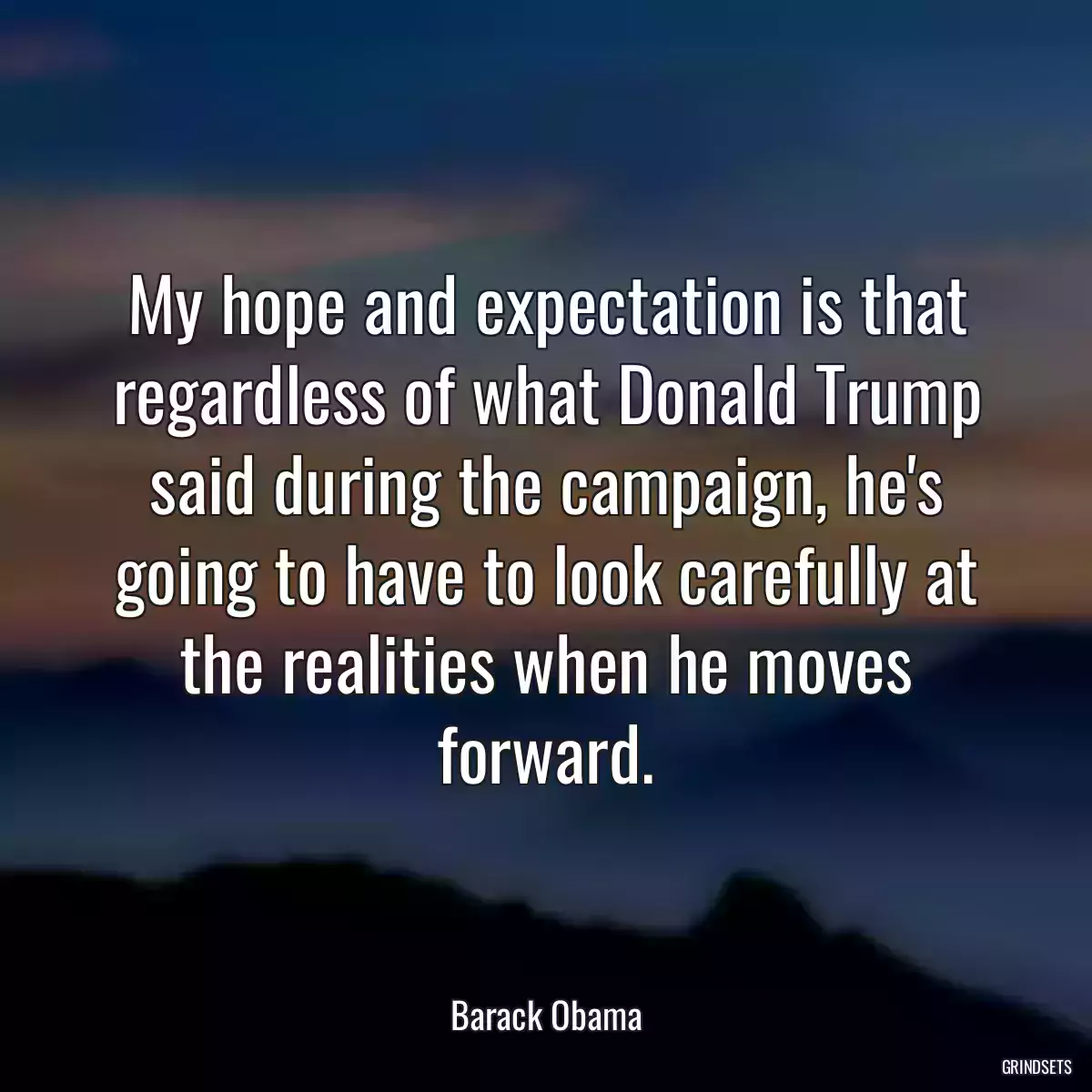 My hope and expectation is that regardless of what Donald Trump said during the campaign, he\'s going to have to look carefully at the realities when he moves forward.