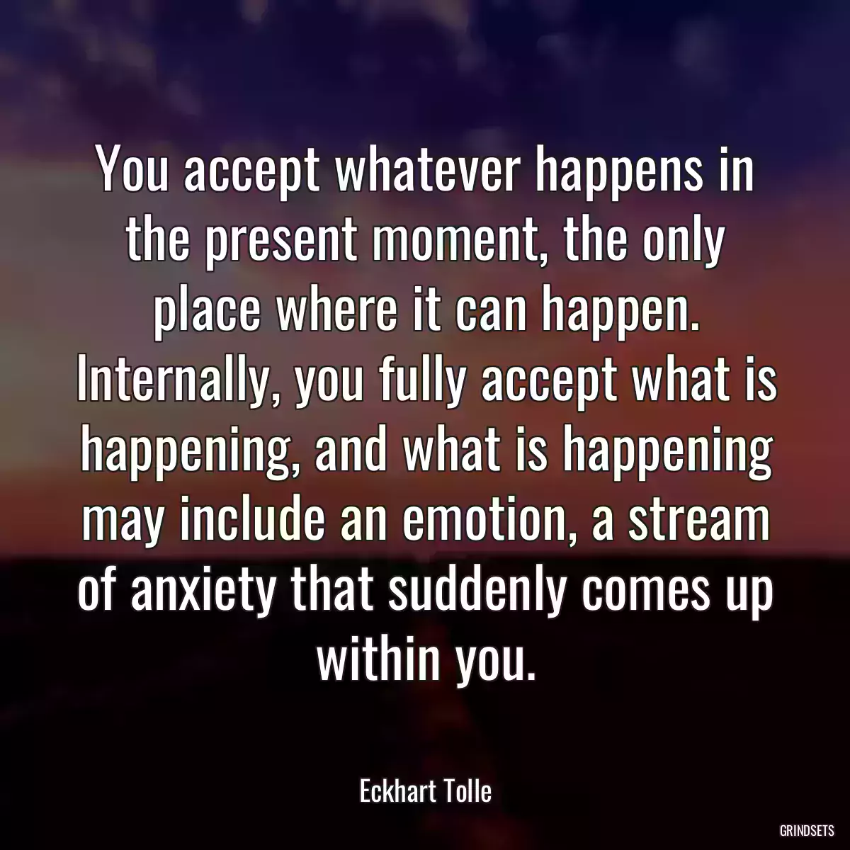 You accept whatever happens in the present moment, the only place where it can happen. Internally, you fully accept what is happening, and what is happening may include an emotion, a stream of anxiety that suddenly comes up within you.