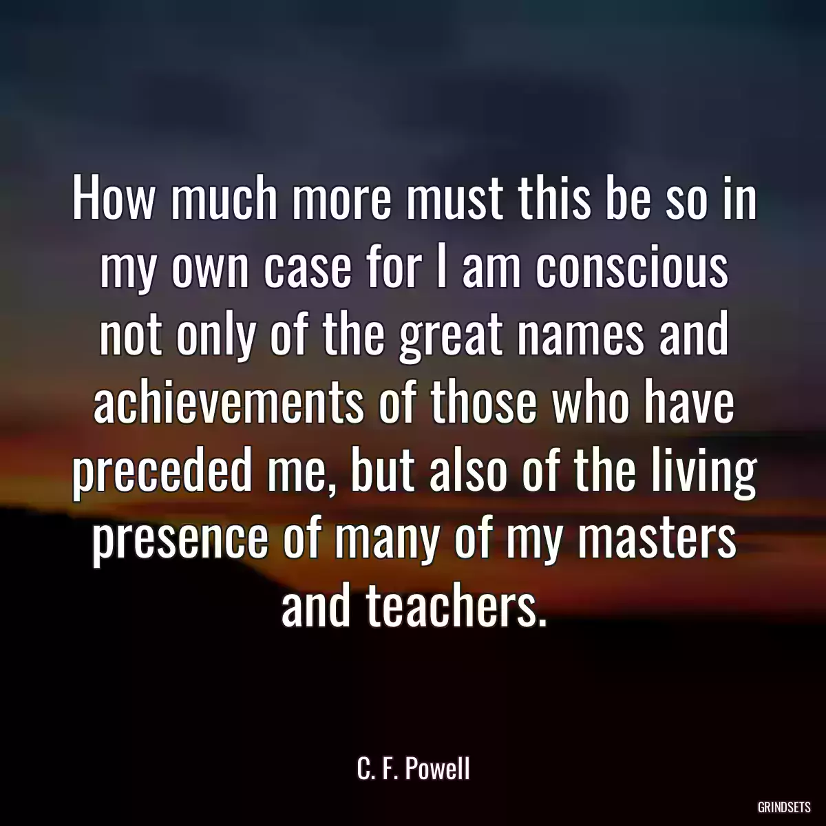 How much more must this be so in my own case for I am conscious not only of the great names and achievements of those who have preceded me, but also of the living presence of many of my masters and teachers.