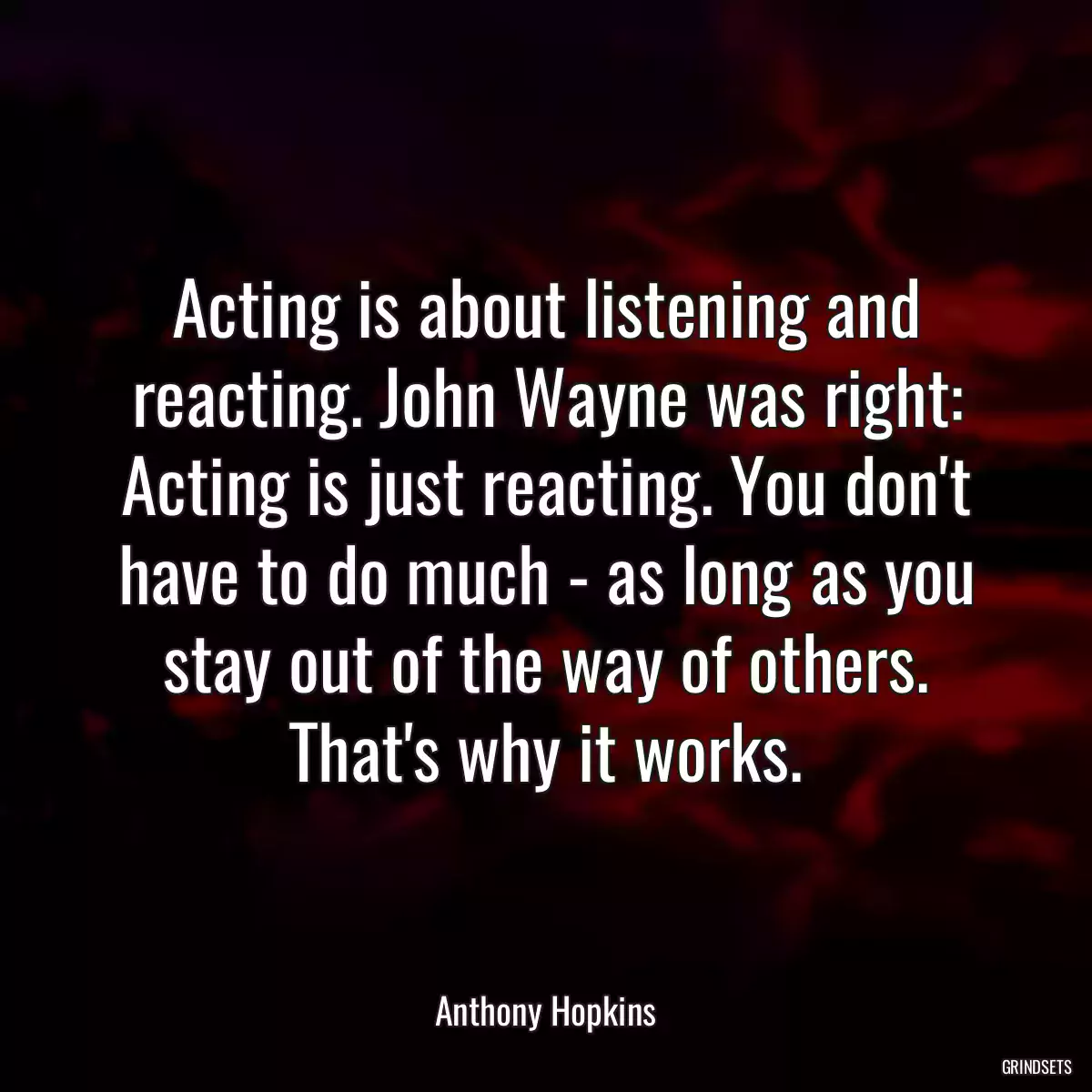 Acting is about listening and reacting. John Wayne was right: Acting is just reacting. You don\'t have to do much - as long as you stay out of the way of others. That\'s why it works.