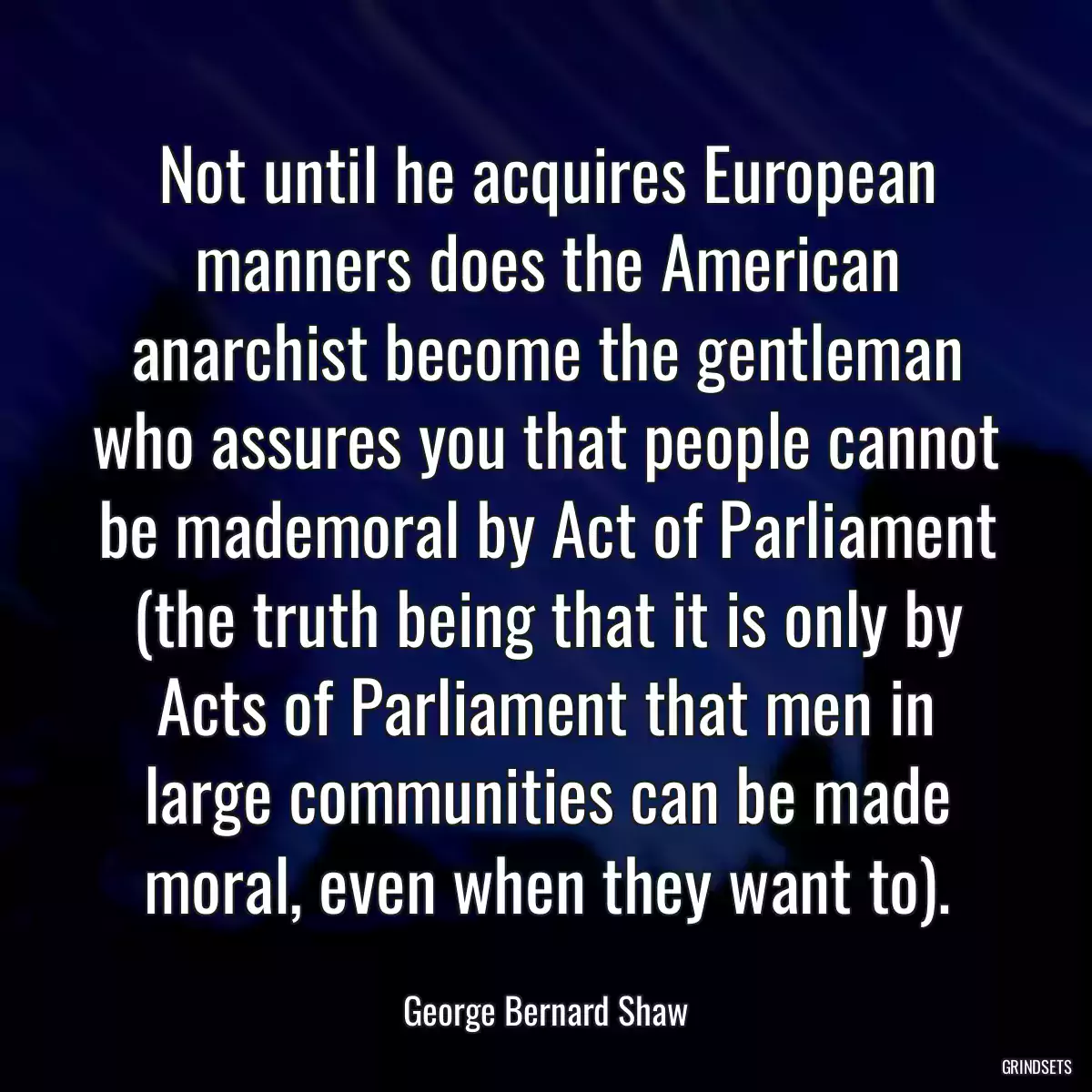 Not until he acquires European manners does the American anarchist become the gentleman who assures you that people cannot be mademoral by Act of Parliament (the truth being that it is only by Acts of Parliament that men in large communities can be made moral, even when they want to).