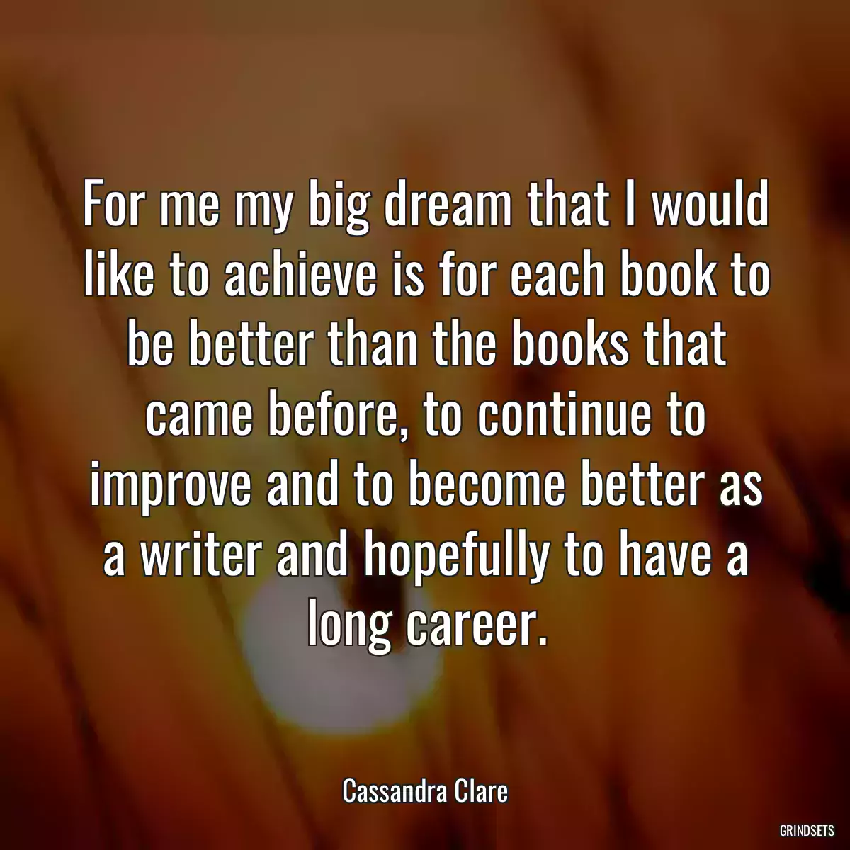 For me my big dream that I would like to achieve is for each book to be better than the books that came before, to continue to improve and to become better as a writer and hopefully to have a long career.