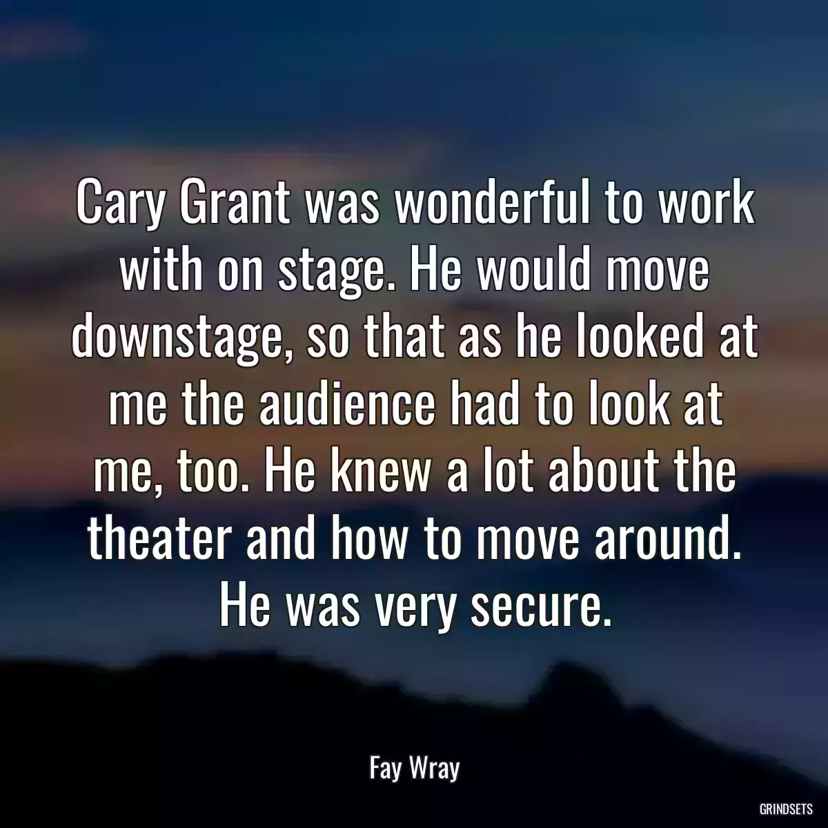 Cary Grant was wonderful to work with on stage. He would move downstage, so that as he looked at me the audience had to look at me, too. He knew a lot about the theater and how to move around. He was very secure.