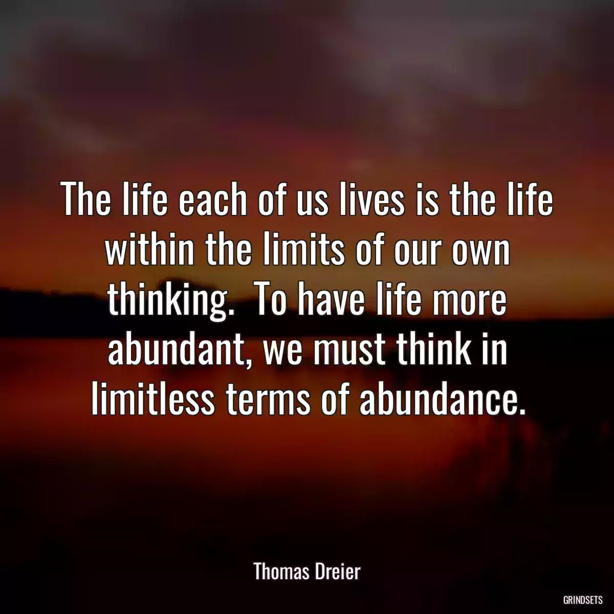 The life each of us lives is the life within the limits of our own thinking.  To have life more abundant, we must think in limitless terms of abundance.