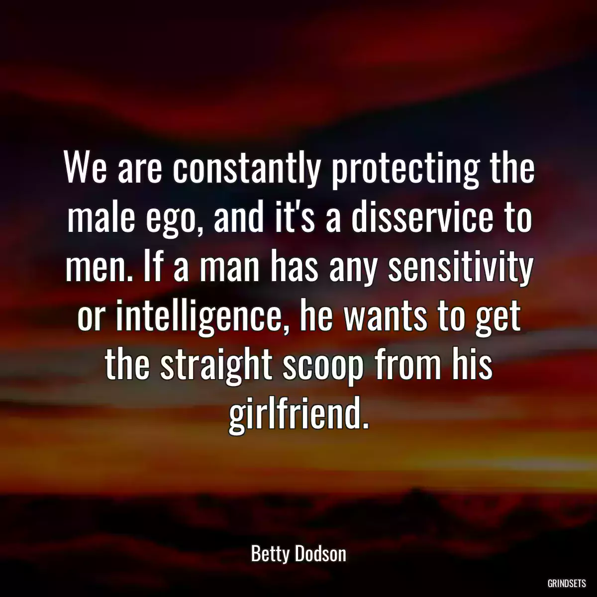 We are constantly protecting the male ego, and it\'s a disservice to men. If a man has any sensitivity or intelligence, he wants to get the straight scoop from his girlfriend.