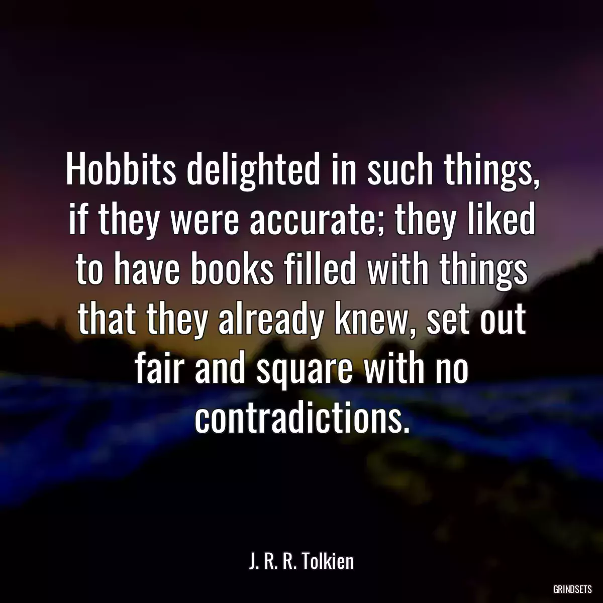 Hobbits delighted in such things, if they were accurate; they liked to have books filled with things that they already knew, set out fair and square with no contradictions.