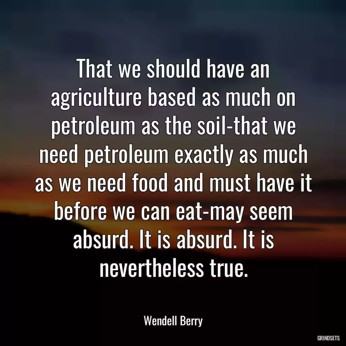 That we should have an agriculture based as much on petroleum as the soil-that we need petroleum exactly as much as we need food and must have it before we can eat-may seem absurd. It is absurd. It is nevertheless true.