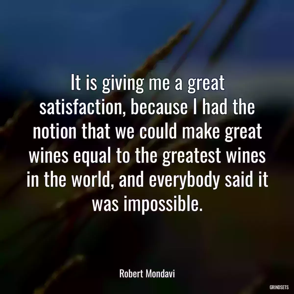 It is giving me a great satisfaction, because I had the notion that we could make great wines equal to the greatest wines in the world, and everybody said it was impossible.