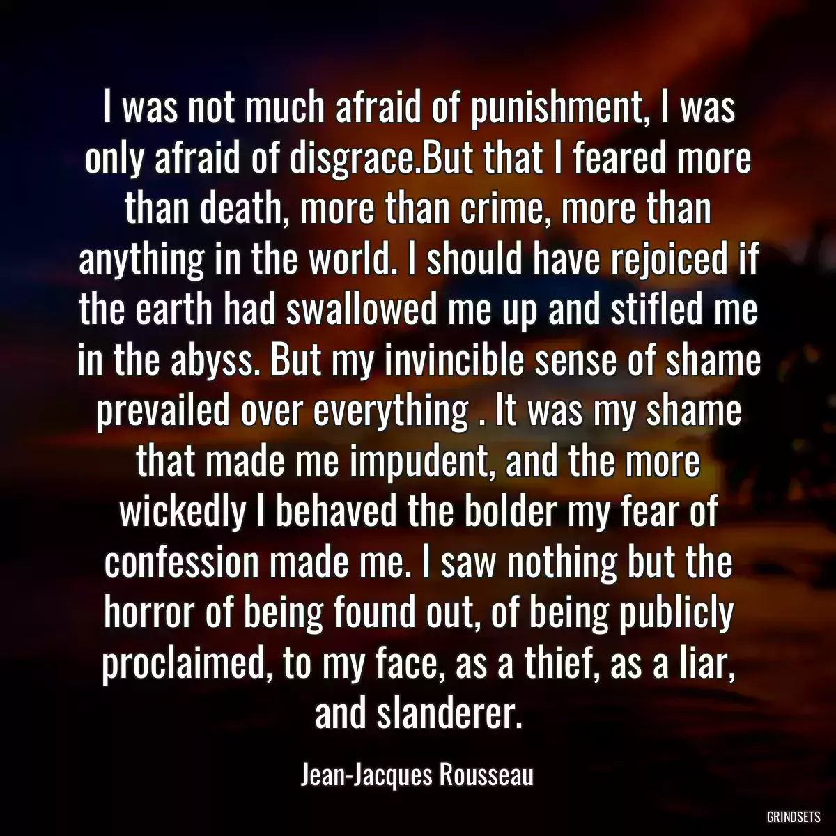 I was not much afraid of punishment, I was only afraid of disgrace.But that I feared more than death, more than crime, more than anything in the world. I should have rejoiced if the earth had swallowed me up and stifled me in the abyss. But my invincible sense of shame prevailed over everything . It was my shame that made me impudent, and the more wickedly I behaved the bolder my fear of confession made me. I saw nothing but the horror of being found out, of being publicly proclaimed, to my face, as a thief, as a liar, and slanderer.