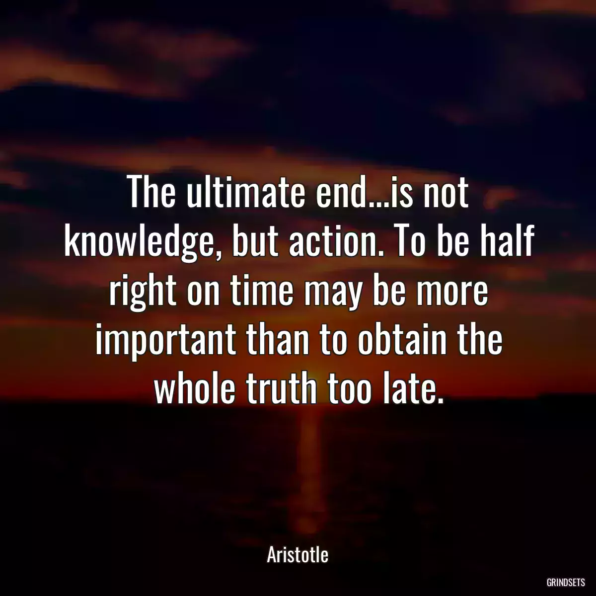 The ultimate end...is not knowledge, but action. To be half right on time may be more important than to obtain the whole truth too late.