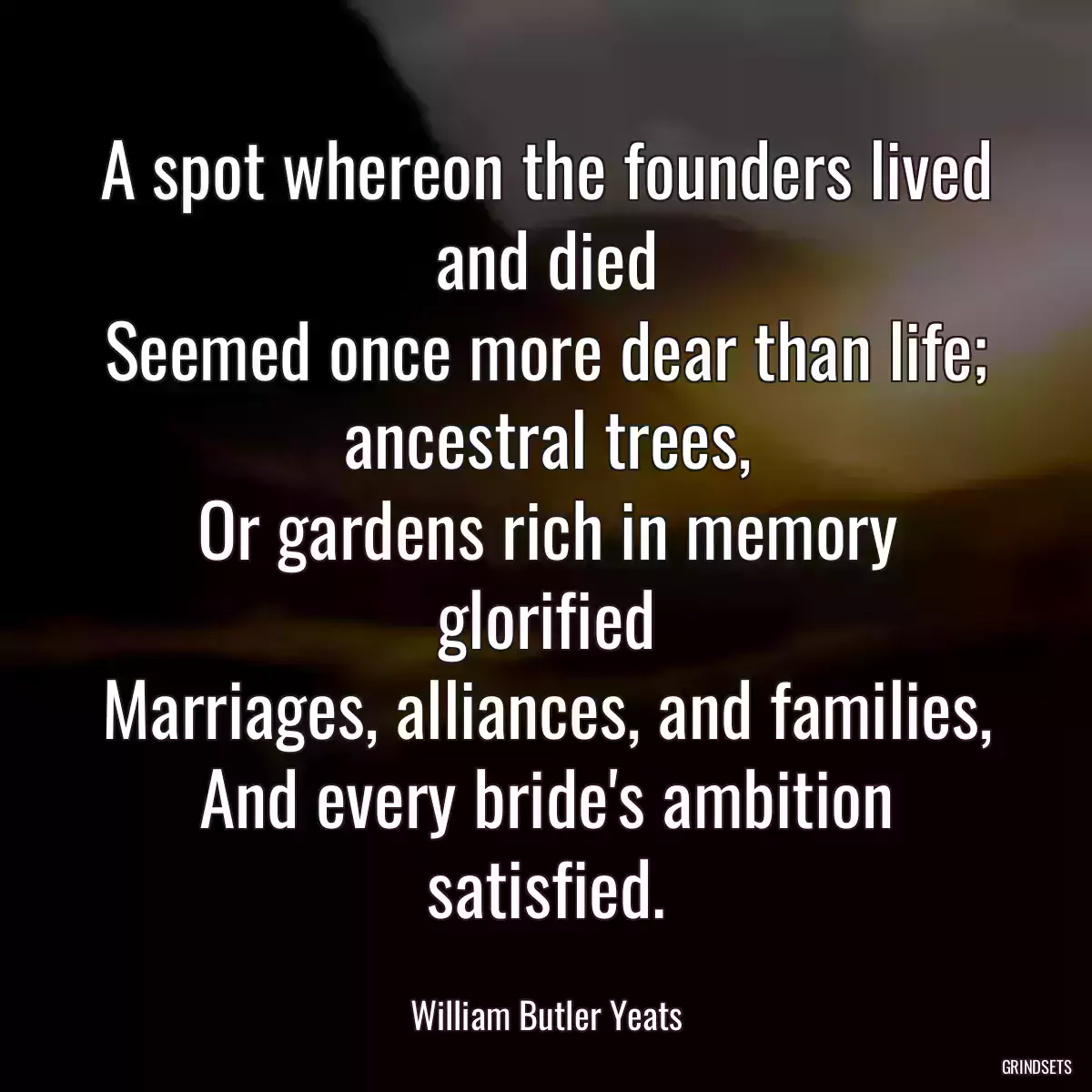 A spot whereon the founders lived and died
Seemed once more dear than life; ancestral trees,
Or gardens rich in memory glorified
Marriages, alliances, and families,
And every bride\'s ambition satisfied.