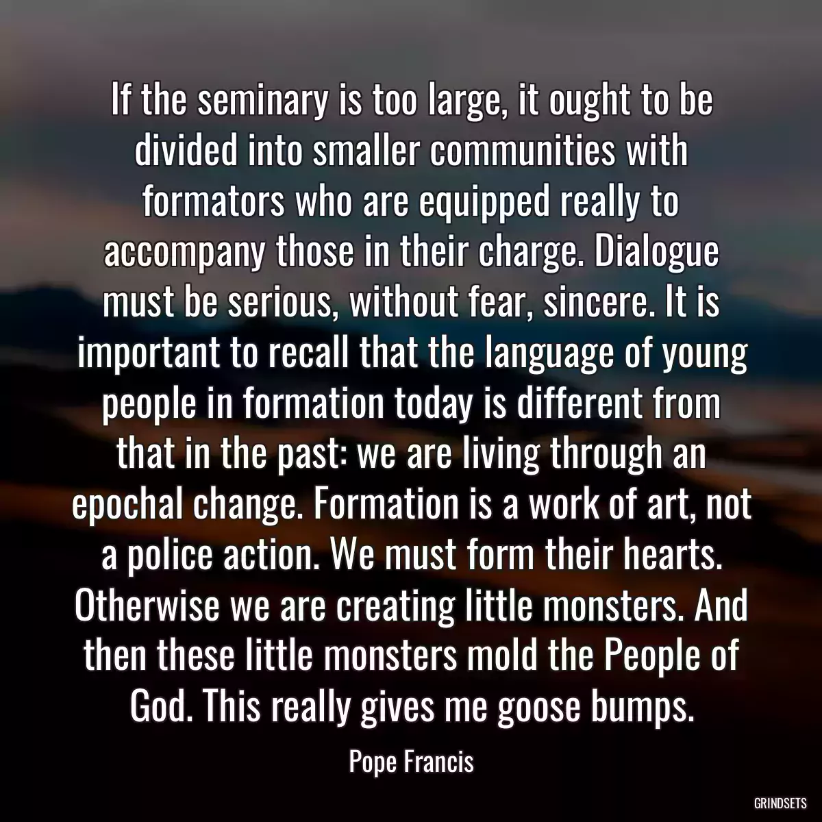 If the seminary is too large, it ought to be divided into smaller communities with formators who are equipped really to accompany those in their charge. Dialogue must be serious, without fear, sincere. It is important to recall that the language of young people in formation today is different from that in the past: we are living through an epochal change. Formation is a work of art, not a police action. We must form their hearts. Otherwise we are creating little monsters. And then these little monsters mold the People of God. This really gives me goose bumps.