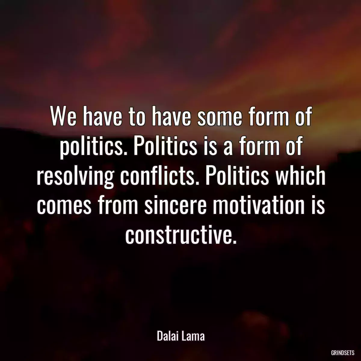 We have to have some form of politics. Politics is a form of resolving conflicts. Politics which comes from sincere motivation is constructive.