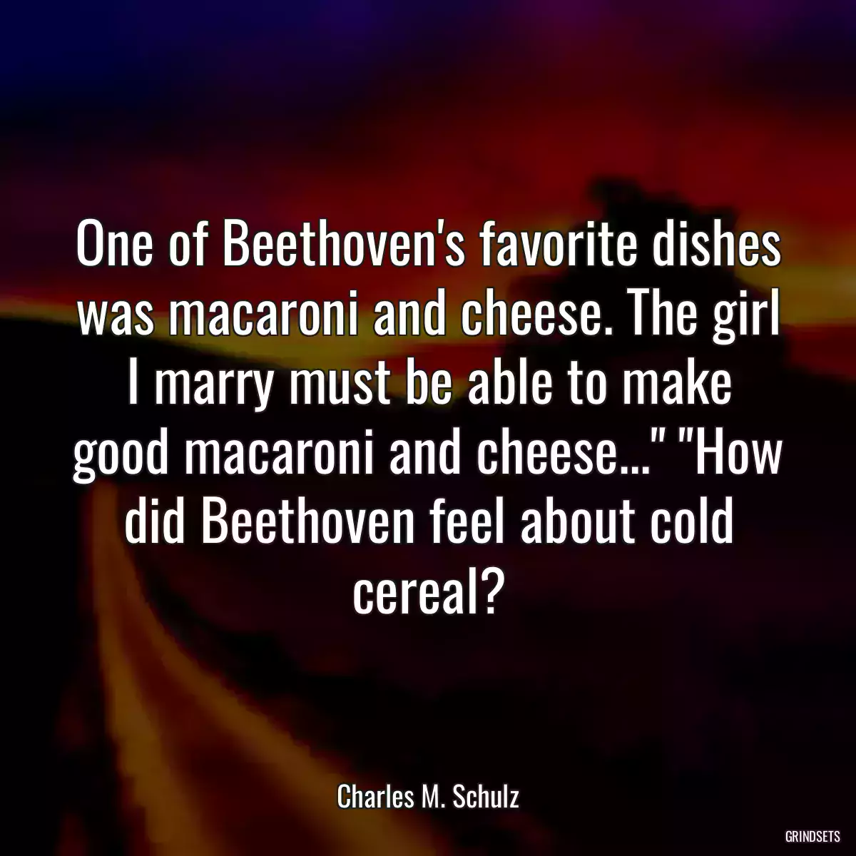 One of Beethoven\'s favorite dishes was macaroni and cheese. The girl I marry must be able to make good macaroni and cheese...\