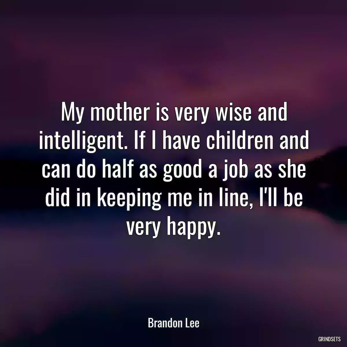 My mother is very wise and intelligent. If I have children and can do half as good a job as she did in keeping me in line, I\'ll be very happy.