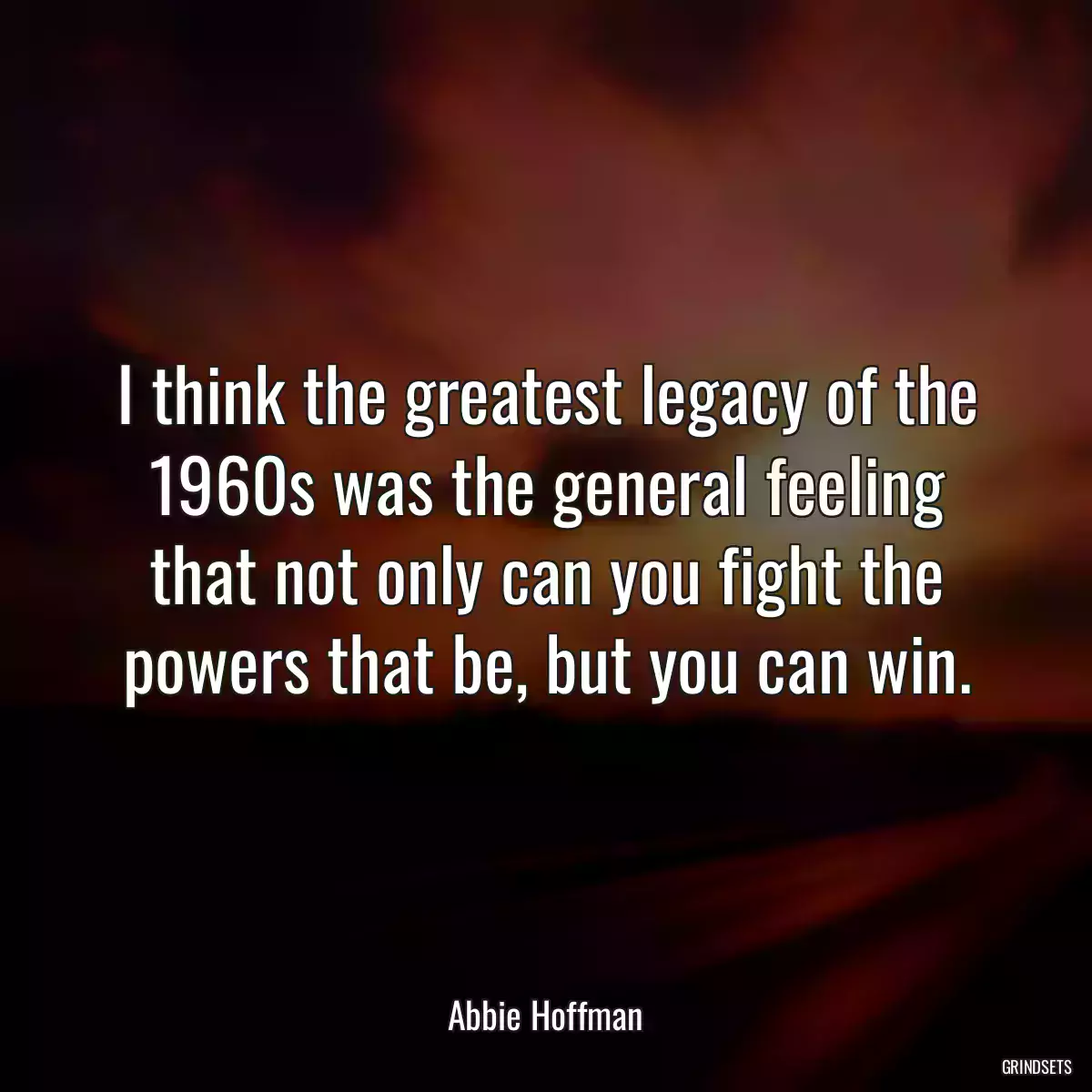 I think the greatest legacy of the 1960s was the general feeling that not only can you fight the powers that be, but you can win.