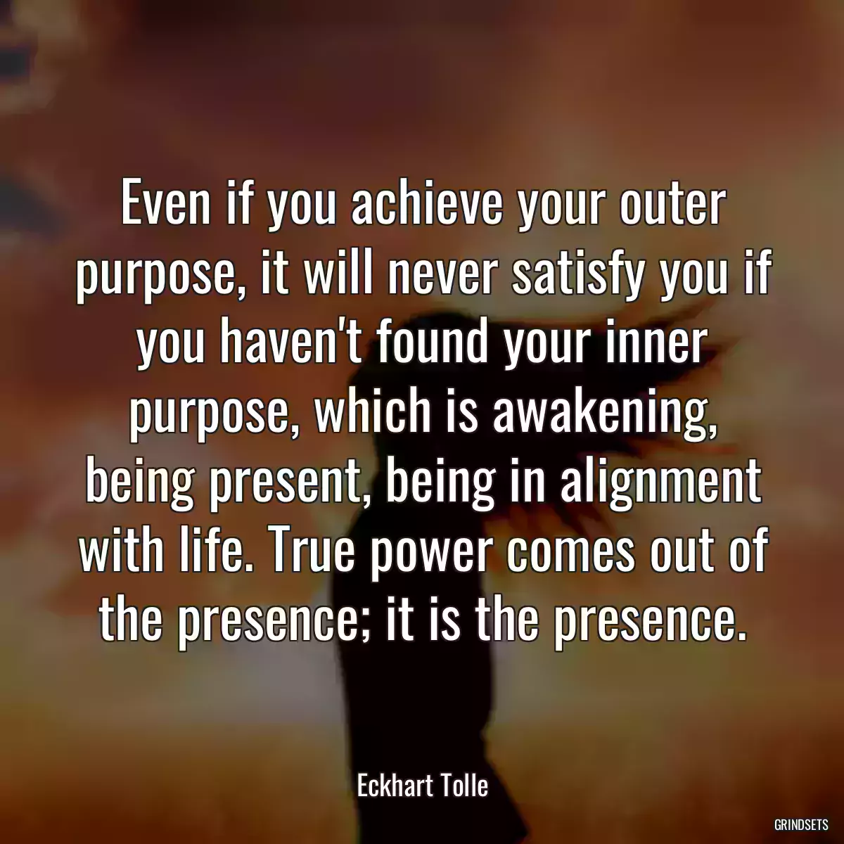 Even if you achieve your outer purpose, it will never satisfy you if you haven\'t found your inner purpose, which is awakening, being present, being in alignment with life. True power comes out of the presence; it is the presence.