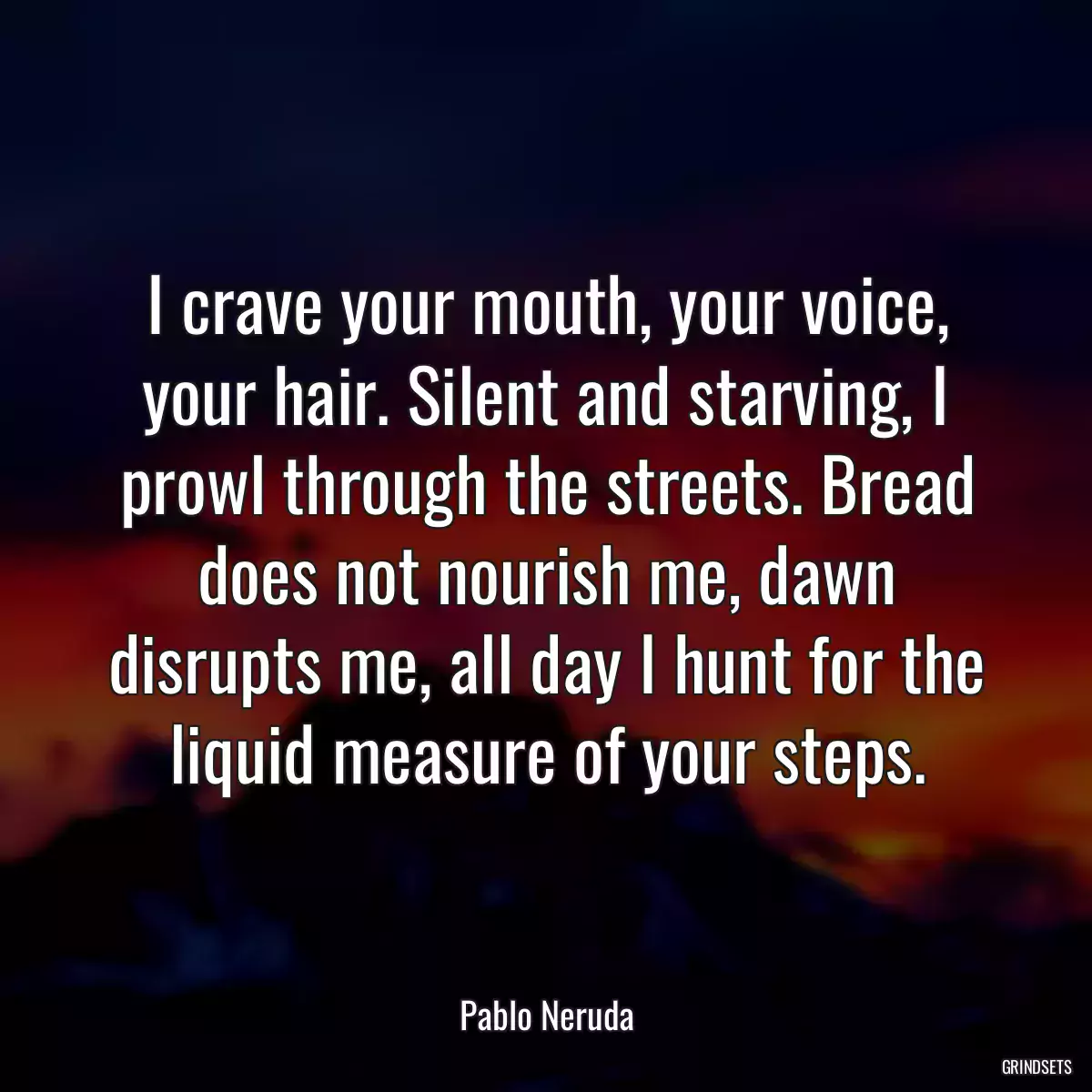 I crave your mouth, your voice, your hair. Silent and starving, I prowl through the streets. Bread does not nourish me, dawn disrupts me, all day I hunt for the liquid measure of your steps.