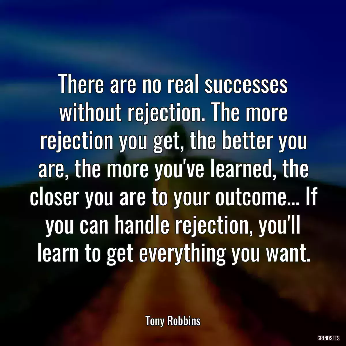 There are no real successes without rejection. The more rejection you get, the better you are, the more you\'ve learned, the closer you are to your outcome... If you can handle rejection, you\'ll learn to get everything you want.