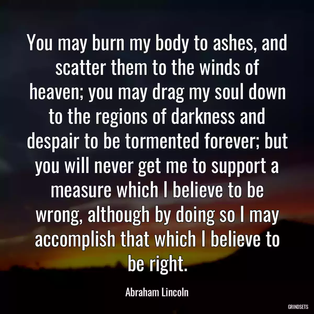 You may burn my body to ashes, and scatter them to the winds of heaven; you may drag my soul down to the regions of darkness and despair to be tormented forever; but you will never get me to support a measure which I believe to be wrong, although by doing so I may accomplish that which I believe to be right.