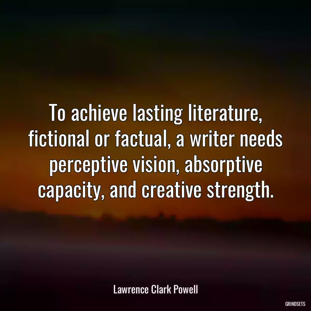 To achieve lasting literature, fictional or factual, a writer needs perceptive vision, absorptive capacity, and creative strength.