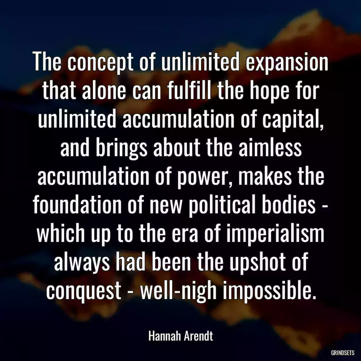 The concept of unlimited expansion that alone can fulfill the hope for unlimited accumulation of capital, and brings about the aimless accumulation of power, makes the foundation of new political bodies - which up to the era of imperialism always had been the upshot of conquest - well-nigh impossible.