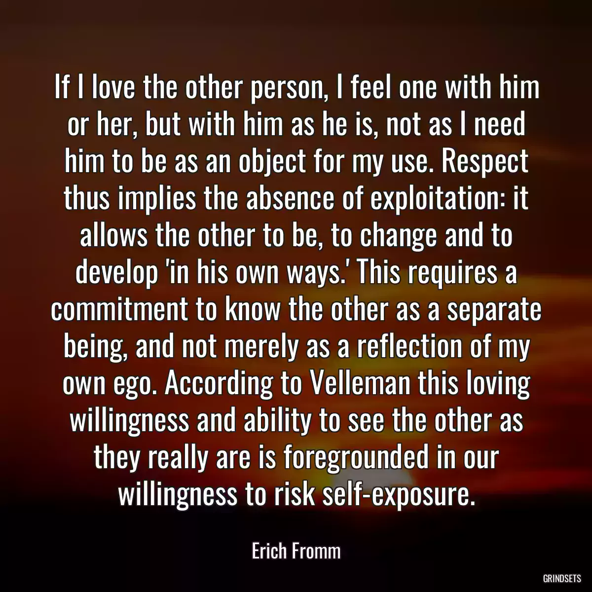 If I love the other person, I feel one with him or her, but with him as he is, not as I need him to be as an object for my use. Respect thus implies the absence of exploitation: it allows the other to be, to change and to develop \'in his own ways.\' This requires a commitment to know the other as a separate being, and not merely as a reflection of my own ego. According to Velleman this loving willingness and ability to see the other as they really are is foregrounded in our willingness to risk self-exposure.