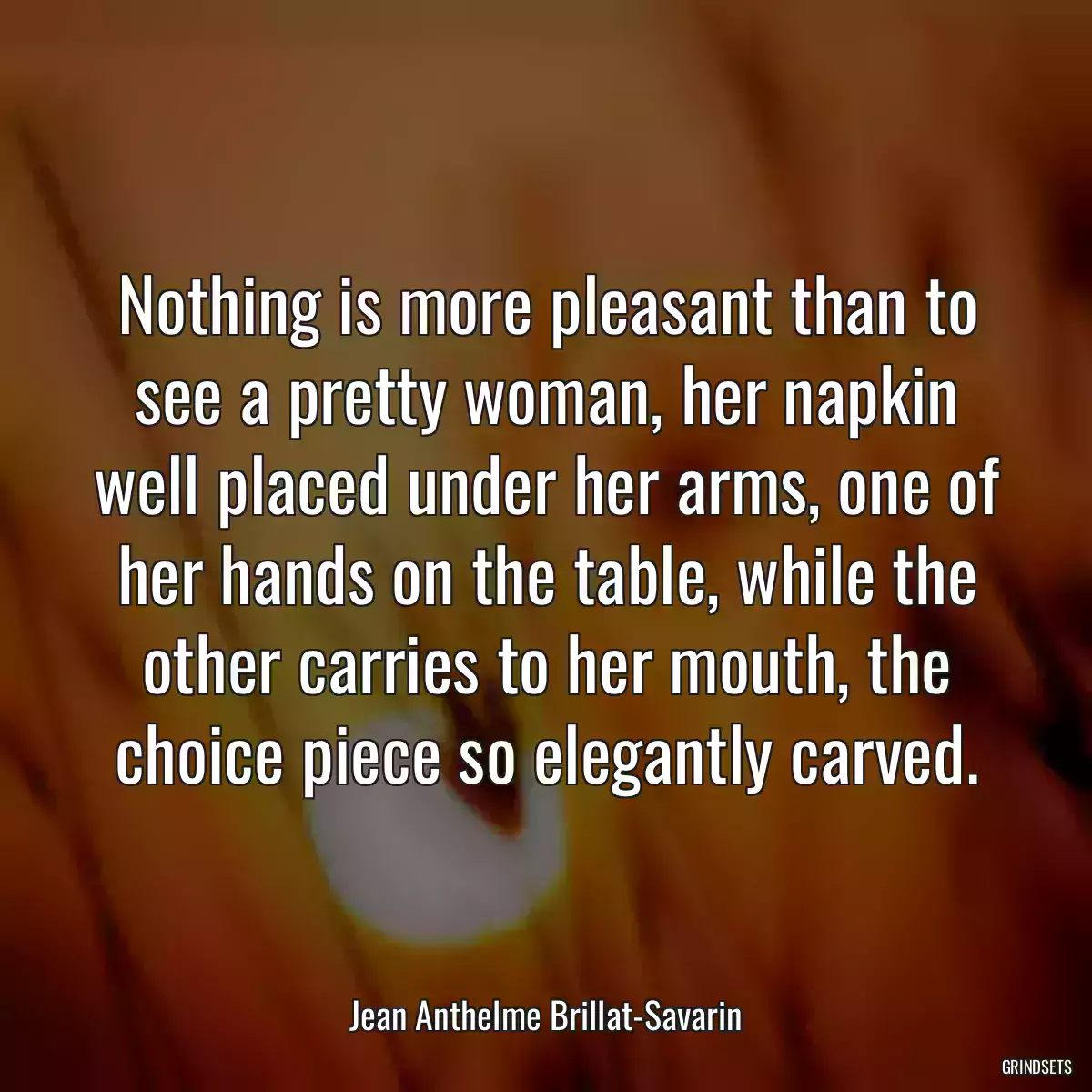 Nothing is more pleasant than to see a pretty woman, her napkin well placed under her arms, one of her hands on the table, while the other carries to her mouth, the choice piece so elegantly carved.