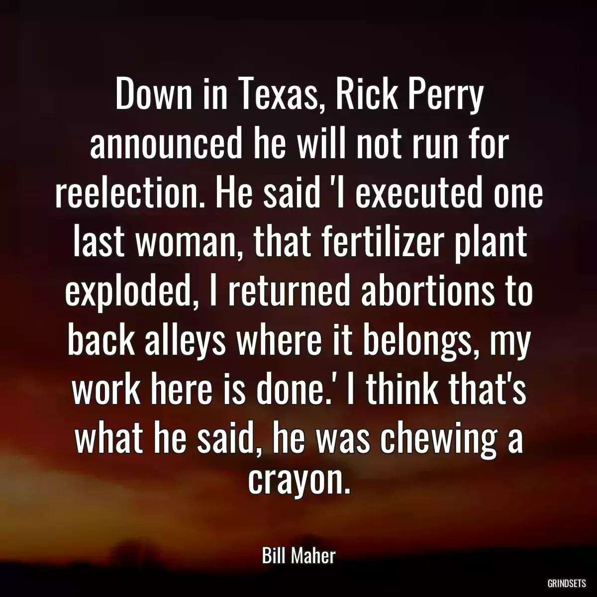 Down in Texas, Rick Perry announced he will not run for reelection. He said \'I executed one last woman, that fertilizer plant exploded, I returned abortions to back alleys where it belongs, my work here is done.\' I think that\'s what he said, he was chewing a crayon.