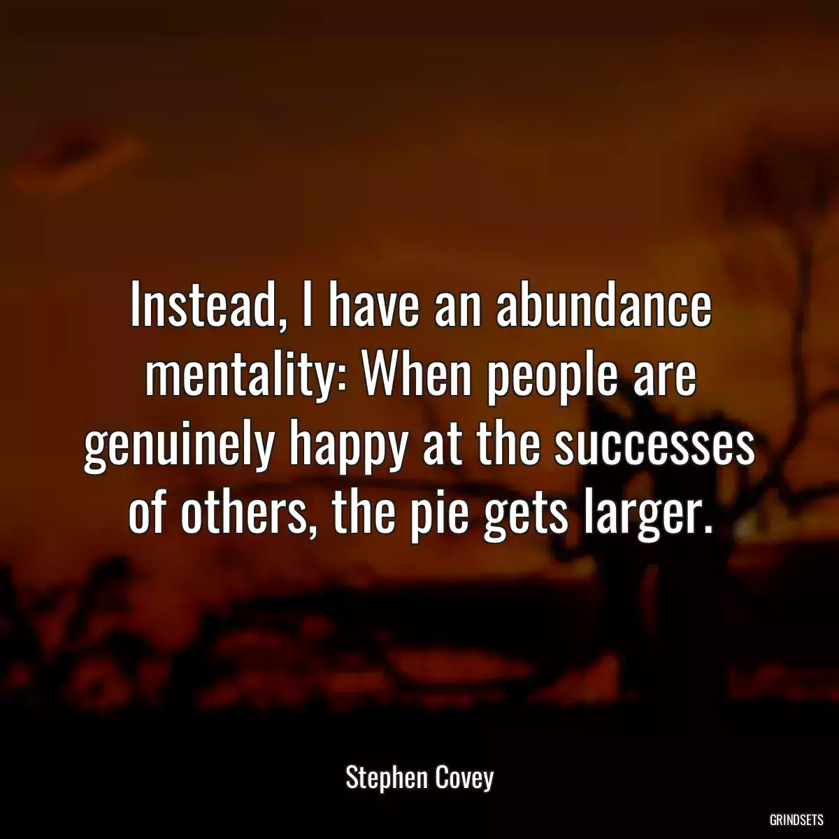 Instead, I have an abundance mentality: When people are genuinely happy at the successes of others, the pie gets larger.